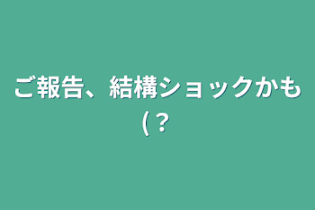 ご報告、結構ショックかも(？