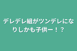 デレデレ組がツンデレになりしかも子供ー！？