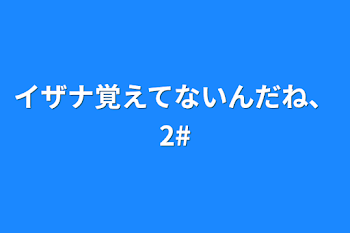 イザナ覚えてないんだね、2#