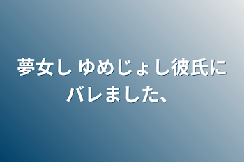 夢女し ゆめじょし彼氏にバレました、