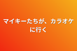 マイキーたちが、カラオケに行く