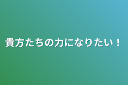 貴方たちの力になりたい！