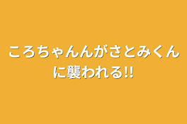 ころちゃんんがさとみくんに襲われる!!