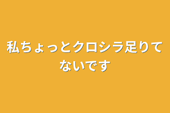 私ちょっとクロシラ足りてないです