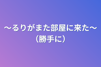 〜るりがまた部屋に来た〜
（勝手に）