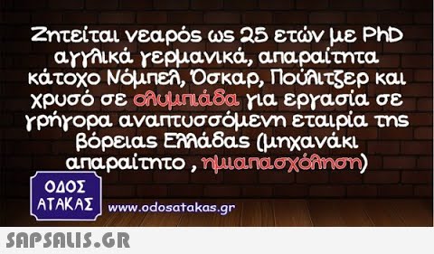 Ζητείται νεαρός ωs 25 ετν με PhD αγγλικά γερμανικά , απαραίτητα κάτοχο Νόμπελ, Οσκαρ, Πουιτζερ και χρυσό σε λυμπa8α για εργασία σε Υρήγορα αναπτυσσόμενη εταιρία τηs βόρειας ΕΜάδαs (μηχανάκι. αnaρaίτητο , ημιαπασχόληση) ΟΔΟΣ ΑΤΑΚΑΣ www.odosatα kas.gr