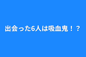 出会った6人は吸血鬼！？