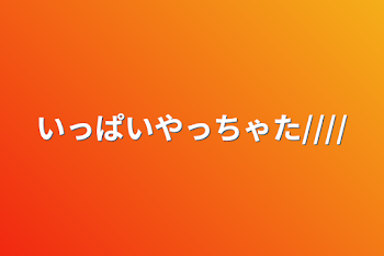 「いっぱいやっちゃた////」のメインビジュアル