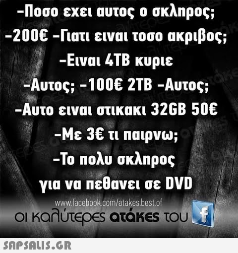 -Ποσο εχει αυτος ο σκληρος; -200€-Γιατι ειναι τοσο ακριβος; -Ειναι 4TB κυριε -Αυτος;-100€ 2TB-Αυτος; -Αυτο ειναι στικακι 32GB 50€ -Με 3€ τι παιρνω; -Το πολυ σκληρος για να πεθανει σε DVD www.facebook.com/atakes.best.of