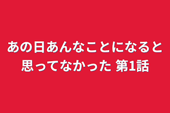 あの日あんなことになると思ってなかった 第1話