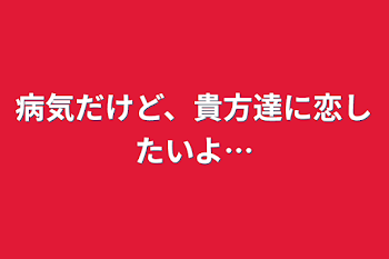 病気だけど、貴方達に恋したいよ…