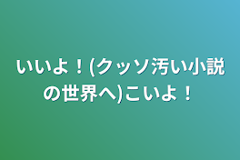 いいよ！(クッソ汚い小説の世界へ)こいよ！