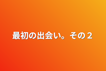 最初の出会い。その２