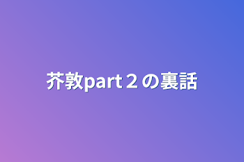 芥敦part２の裏話