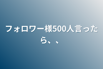 「フォロワー様500人言ったら、、」のメインビジュアル