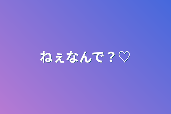 ねぇなんで？♡