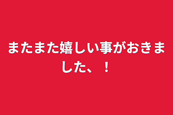 またまた嬉しい事がおきました、！