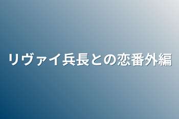 リヴァイ兵長との恋番外編