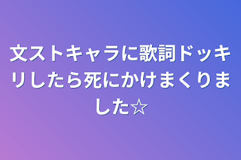 文ストキャラに歌詞ドッキリしたら死にかけまくりました☆