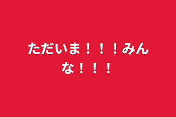 ただいま！！！みんな！！！