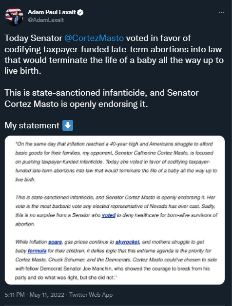 Graphical user interface, text, application
<p>Description automatically generated"></figure></p>
<p><strong>[AUDIO] Laxalt Claimed Nevadans Did Not Support Legislation To Codify Roe</strong>. According to The Kevin Wall Show, “Yeah, absolutely. Look, I think we’re one of the only people to speak out loudly and clearly that Senator Catherine Cortez Masto’s vote this week was the most radical abortion vote we’ve ever seen in Nevada, her supporting third trimester abortions, taxpayer funded abortions. This is not something Nevadans support. The Democrats as they’ve done consistently over the last two years. They are so far left and Senator Masto has a chance to break from her radical party like Joe Manchin did. But she, of course, stuck with the home team and she consistently done and the entire Biden era. […] There were a lot of reports that the vote this week was to ‘codify Roe.’ And we called all the stations saying, wait a minute, this is not a vote on Roe v. Wade. This is the most radical abortion bill ever pushed in Congress. And again, she was a reliable vote. I don't think this is where Nevadans are on abortion.” [The Kevin Wall Show, 5/13/22]</p>
<h3><strong>Laxalt Refused To Comment On His Position On How He Would Legislate In A Post-Roe Country</strong></h3>
<h4><strong><u>Federal Abortion Ban</u></strong></h4>
<p><strong>Laxalt Refused To Answer Questions About His Stance On Federal Abortion Bans. </strong>According to Reno Gazette Journal, “Would you stand behind any federal restrictions on abortion, and what exceptions, if any, do you support? Editor’s note: Laxalt did not respond to this question, which the RGJ sent to the top U.S. Senate candidates after a Supreme Court draft opinion that would reverse Roe v. Wade was leaked to the public. However, Laxalt was asked about abortion restrictions during this televised debate on May 9 with opponent Sam Brown. Below is the answer Laxalt provided during that debate:” [Reno Gazette Journal, <a href=