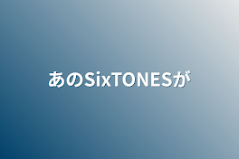 あのSixTONESが