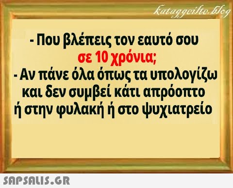 - Που βλέπεις τον εαυτό σου σε 10 χρόνια ; - Αν πάνε όλα όπως τα υπολογίζω και δεν συμβεί κάτι απρόοπο ήστην φυλακή ή στο ψυχιατρείο SnPSALI5.GR