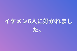 イケメン6人に好かれました。