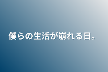 僕らの生活が崩れる日。