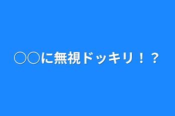 ○○に無視ドッキリ！？