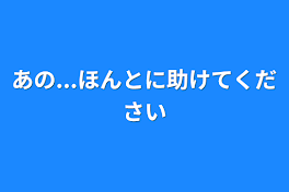 あの...ほんとに助けてください