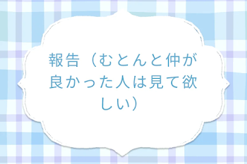 報告（むとんと仲が良かった人は見て欲しい）