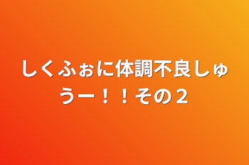 「しくふぉに体調不良しゅうー！！その２」のメインビジュアル