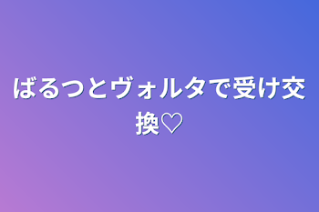 ばるつとヴォルタで受け交換♡