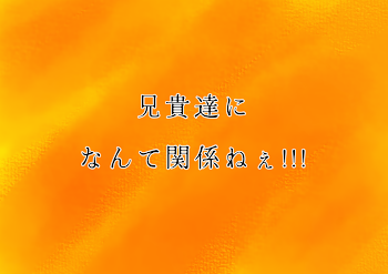 兄貴達になんて関係ねぇ!!!