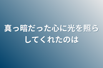 真っ暗だった心に光を照らしてくれたのは