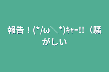 報告！(*/ω＼*)ｷｬｰ!!（騒がしい