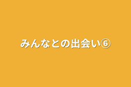 みんなとの出会い⑥