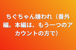 ちぐちゃん嫌われ（番外編。本編は、もう一つのアカウントの方で）