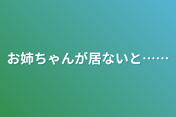 お姉ちゃんが居ないと……