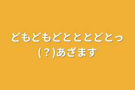 どもどもどとととどとっ(？)あざます