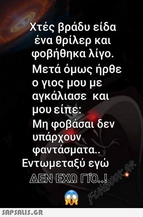 Χτές βράδυ είδα ένα θρίλερ και φοβήθηκαλίγο. Μετά όμως ήρθε ο γιος μου με αγκάλιασε και μου είπε: , Μη φοβάσαι δεν υπάρχουν φαντάσματα.. Εντωμεταξύ εγ ΔΕΝ ΕΧΩ ΓΙΟ1KG%, FU