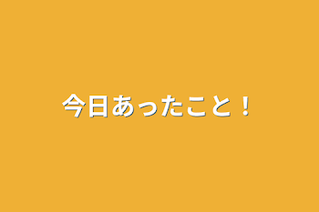 今日あったこと！