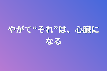 やがて“それ”は、心臓になる