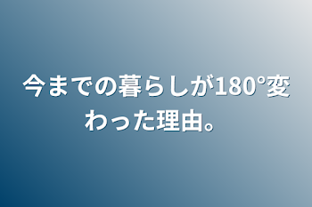 今までの暮らしが180°変わった理由。