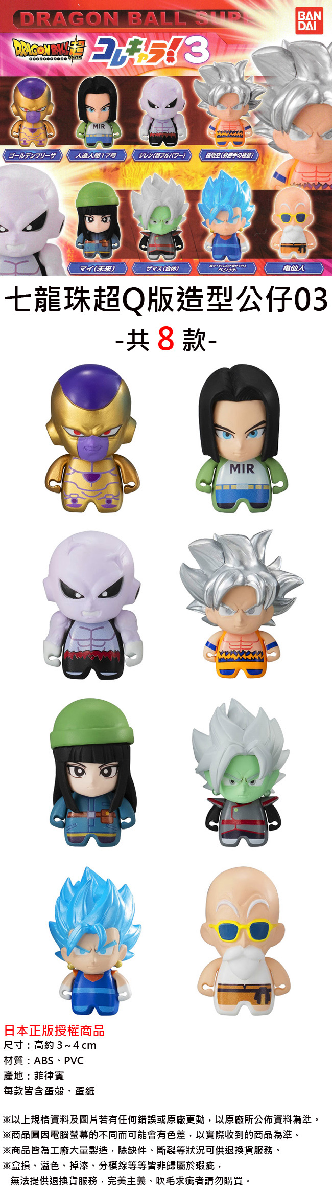 DRAGON BALL BANDAI MIR人造17号(超)孫悟空(身勝手)サイヤ人ゴッド サイヤ人(未来)(合体)仙人七龍珠超Q版造型公仔-共8款-日本正版授權商品尺寸:高約3~4cm材質:ABS、PV產地:菲律賓每款皆含蛋殼、蛋紙CMIR※以上規格資料及圖片若有任何錯誤或原廠更動,以原廠所公佈資料為準。※商品圖因電腦螢幕的不同而可能會有色差,以實際收到的商品為準。※商品皆為工廠大量製造,除缺件、斷裂等狀況可供退換貨服務。※盒損、溢色、掉漆、分模線等等皆非歸屬於瑕疵,無法提供退換貨服務,完美主義、吹毛求疵者請勿購買。