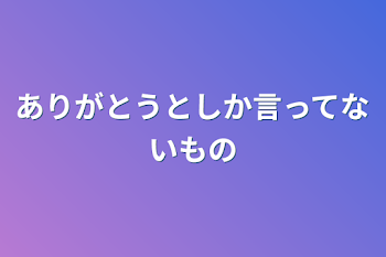 ありがとうとしか言ってないもの