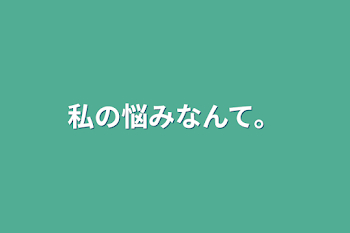 私の悩みなんて。