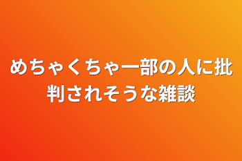 めちゃくちゃ一部の人に批判されそうな雑談