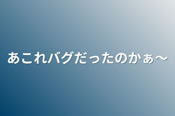 あこれバグだったのかぁ〜